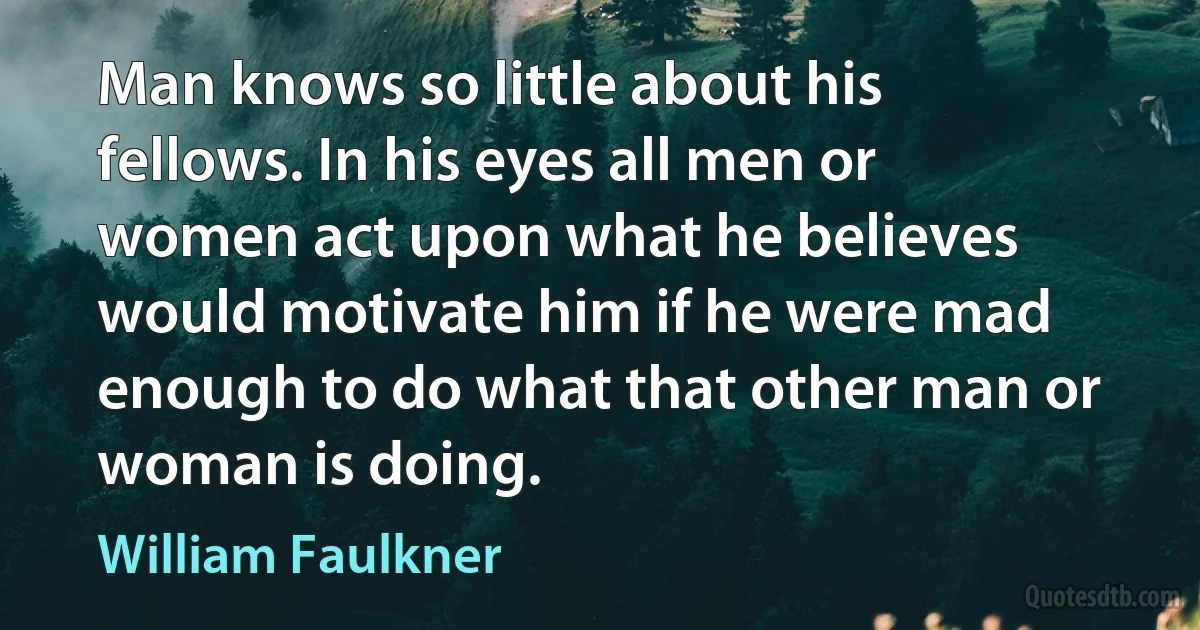 Man knows so little about his fellows. In his eyes all men or women act upon what he believes would motivate him if he were mad enough to do what that other man or woman is doing. (William Faulkner)