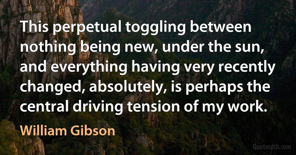 This perpetual toggling between nothing being new, under the sun, and everything having very recently changed, absolutely, is perhaps the central driving tension of my work. (William Gibson)