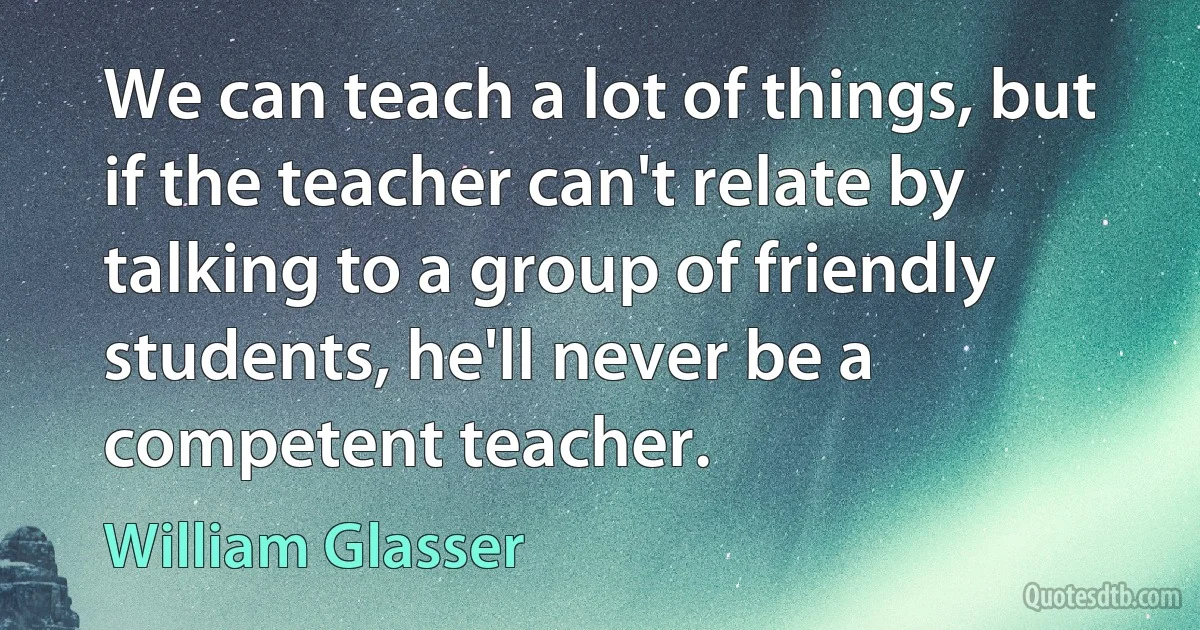 We can teach a lot of things, but if the teacher can't relate by talking to a group of friendly students, he'll never be a competent teacher. (William Glasser)