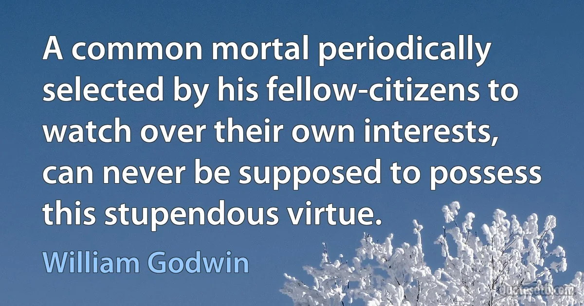 A common mortal periodically selected by his fellow-citizens to watch over their own interests, can never be supposed to possess this stupendous virtue. (William Godwin)