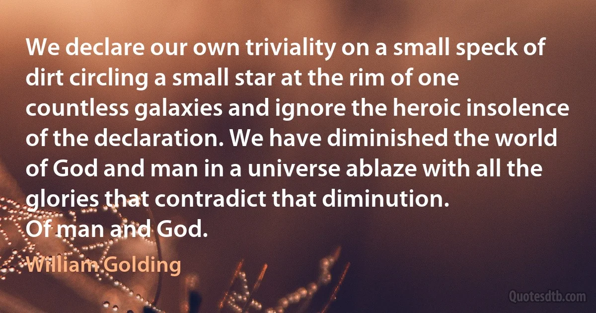 We declare our own triviality on a small speck of dirt circling a small star at the rim of one countless galaxies and ignore the heroic insolence of the declaration. We have diminished the world of God and man in a universe ablaze with all the glories that contradict that diminution.
Of man and God. (William Golding)