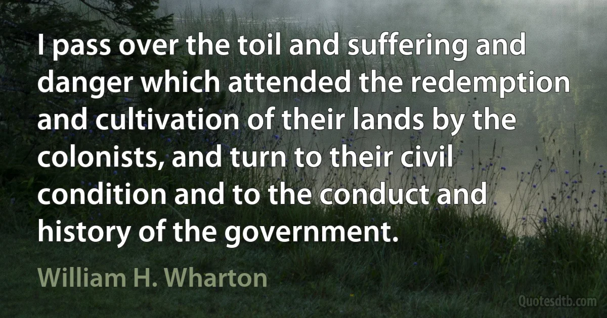 I pass over the toil and suffering and danger which attended the redemption and cultivation of their lands by the colonists, and turn to their civil condition and to the conduct and history of the government. (William H. Wharton)