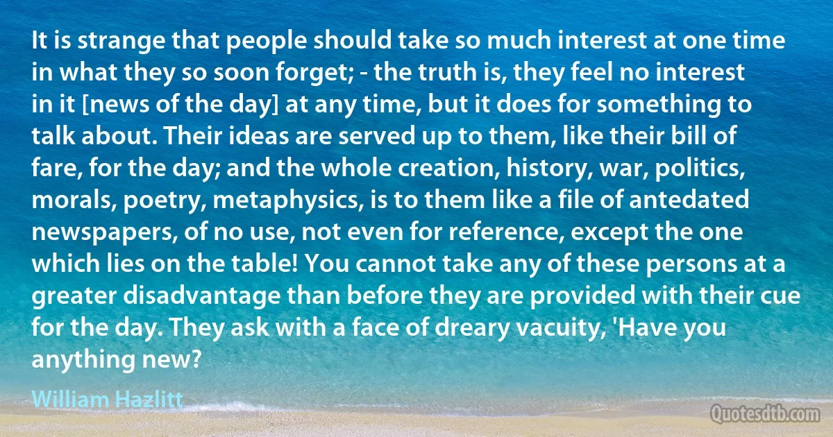 It is strange that people should take so much interest at one time in what they so soon forget; - the truth is, they feel no interest in it [news of the day] at any time, but it does for something to talk about. Their ideas are served up to them, like their bill of fare, for the day; and the whole creation, history, war, politics, morals, poetry, metaphysics, is to them like a file of antedated newspapers, of no use, not even for reference, except the one which lies on the table! You cannot take any of these persons at a greater disadvantage than before they are provided with their cue for the day. They ask with a face of dreary vacuity, 'Have you anything new? (William Hazlitt)