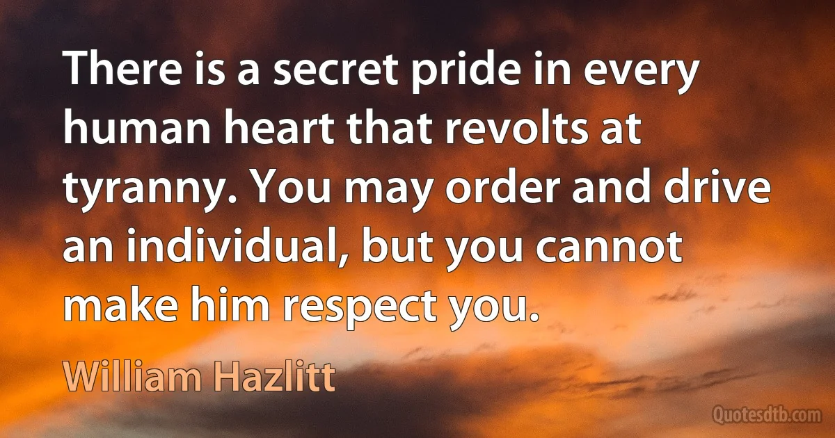 There is a secret pride in every human heart that revolts at tyranny. You may order and drive an individual, but you cannot make him respect you. (William Hazlitt)