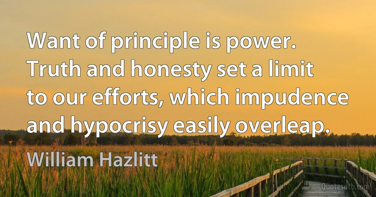 Want of principle is power. Truth and honesty set a limit to our efforts, which impudence and hypocrisy easily overleap. (William Hazlitt)