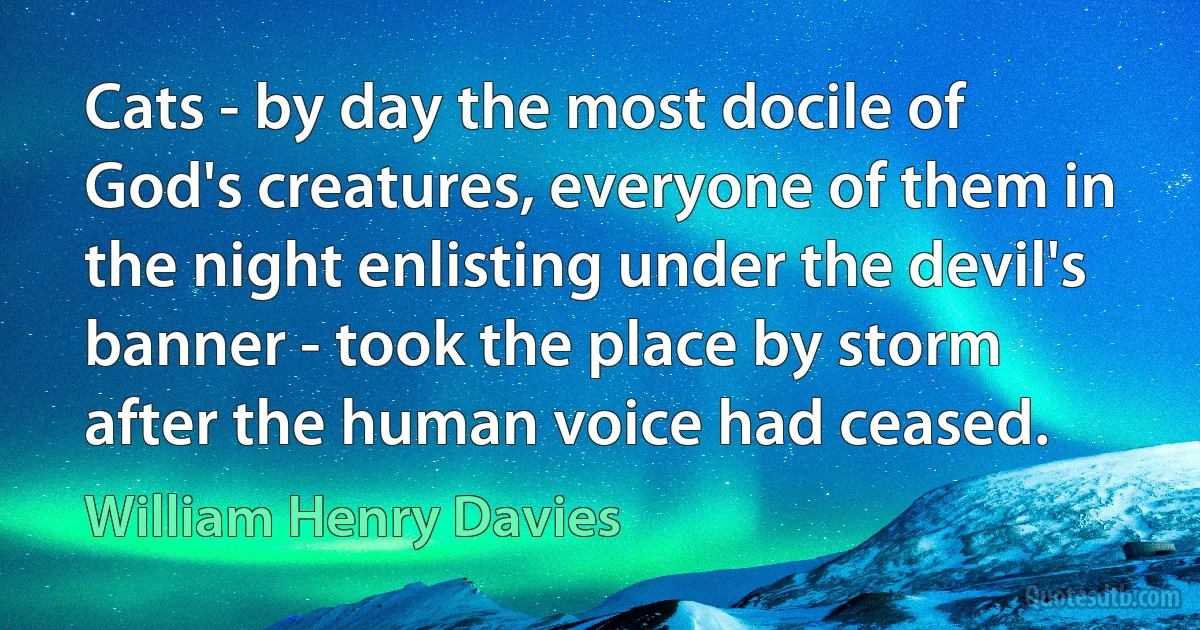 Cats - by day the most docile of God's creatures, everyone of them in the night enlisting under the devil's banner - took the place by storm after the human voice had ceased. (William Henry Davies)