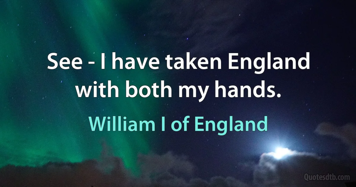 See - I have taken England with both my hands. (William I of England)