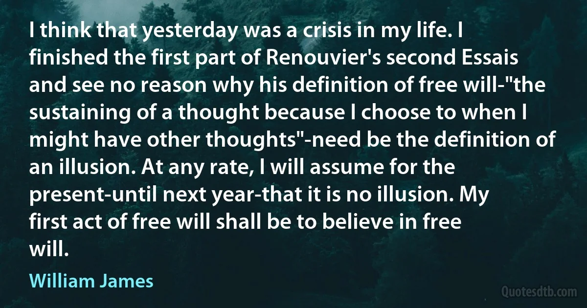 I think that yesterday was a crisis in my life. I finished the first part of Renouvier's second Essais and see no reason why his definition of free will-"the sustaining of a thought because I choose to when I might have other thoughts"-need be the definition of an illusion. At any rate, I will assume for the present-until next year-that it is no illusion. My first act of free will shall be to believe in free will. (William James)