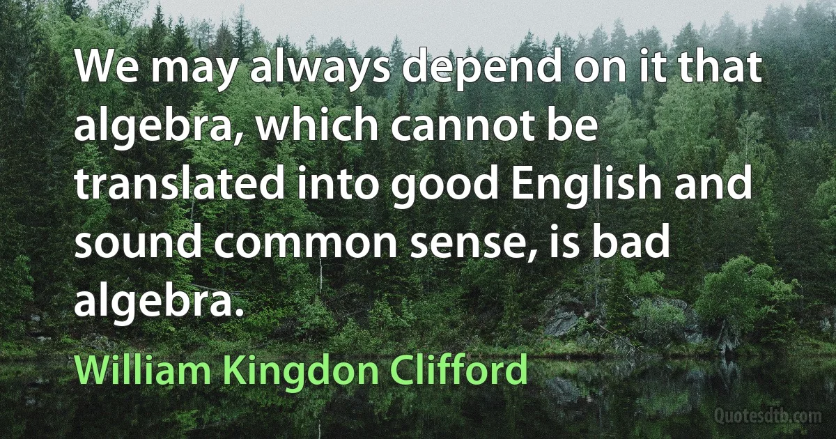 We may always depend on it that algebra, which cannot be translated into good English and sound common sense, is bad algebra. (William Kingdon Clifford)