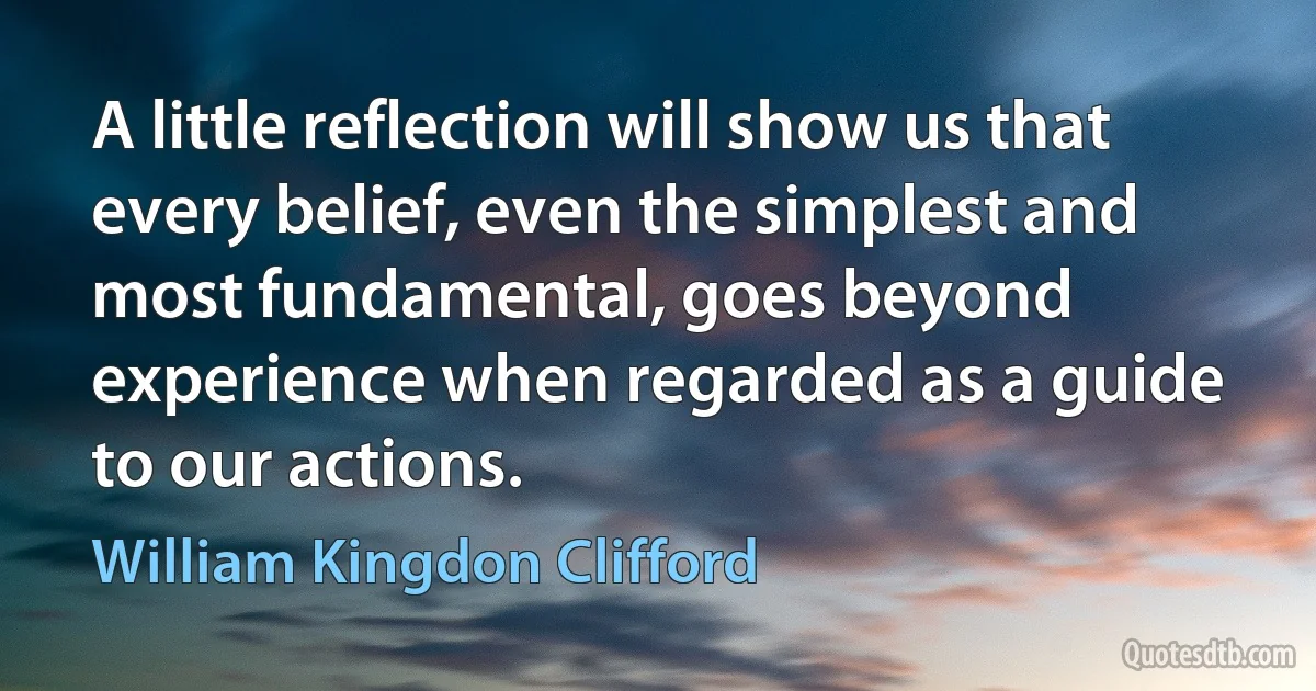 A little reflection will show us that every belief, even the simplest and most fundamental, goes beyond experience when regarded as a guide to our actions. (William Kingdon Clifford)