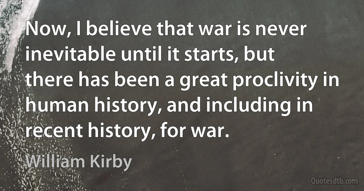 Now, I believe that war is never inevitable until it starts, but there has been a great proclivity in human history, and including in recent history, for war. (William Kirby)