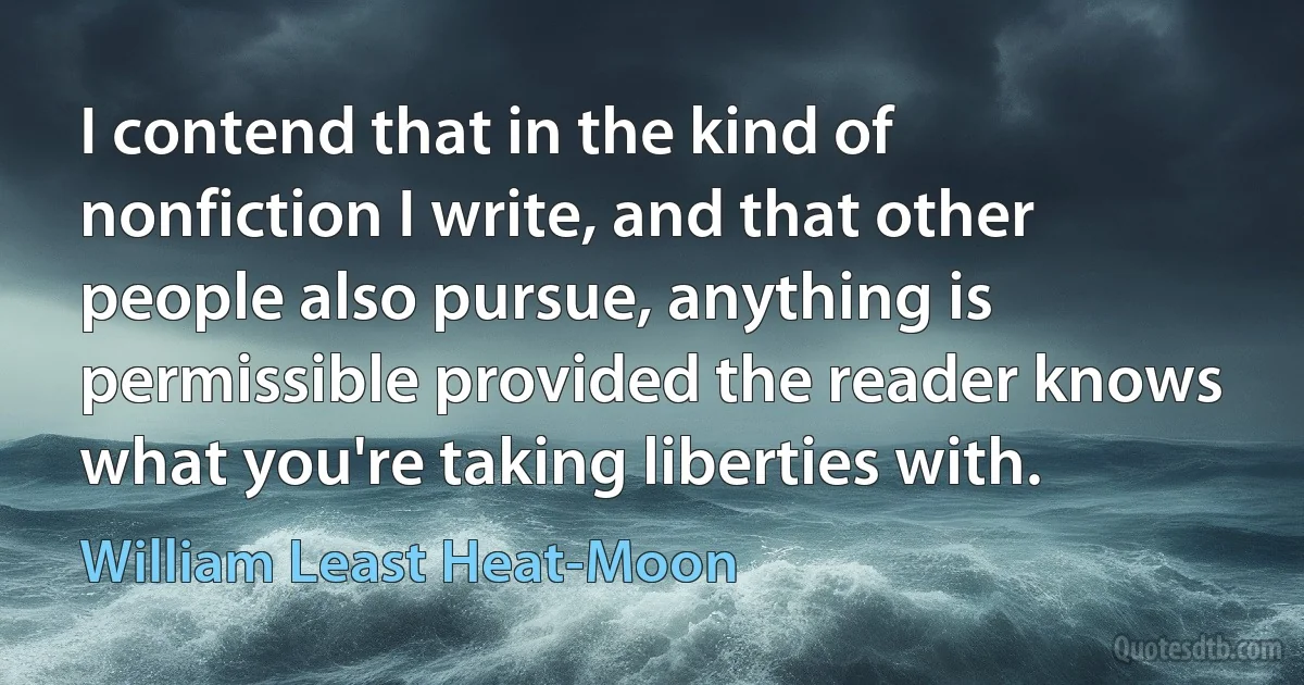 I contend that in the kind of nonfiction I write, and that other people also pursue, anything is permissible provided the reader knows what you're taking liberties with. (William Least Heat-Moon)