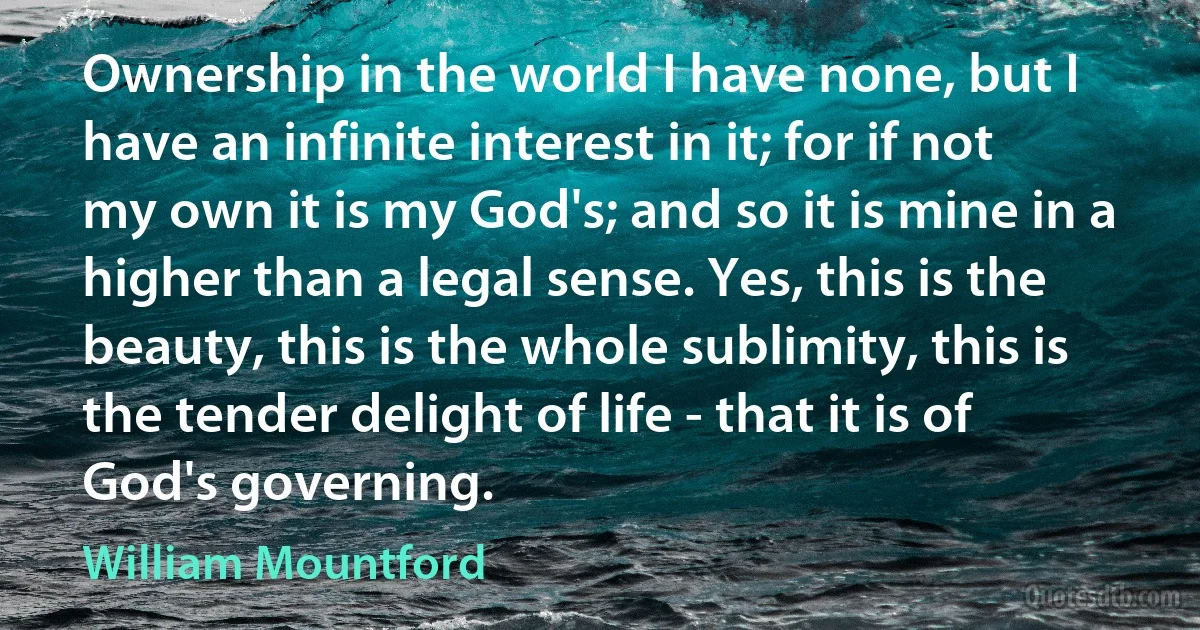 Ownership in the world I have none, but I have an infinite interest in it; for if not my own it is my God's; and so it is mine in a higher than a legal sense. Yes, this is the beauty, this is the whole sublimity, this is the tender delight of life - that it is of God's governing. (William Mountford)