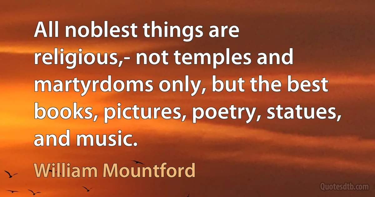 All noblest things are religious,- not temples and martyrdoms only, but the best books, pictures, poetry, statues, and music. (William Mountford)