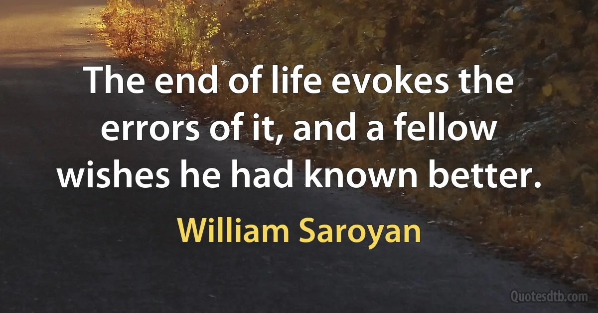 The end of life evokes the errors of it, and a fellow wishes he had known better. (William Saroyan)