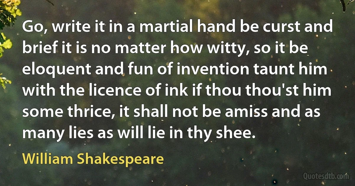 Go, write it in a martial hand be curst and brief it is no matter how witty, so it be eloquent and fun of invention taunt him with the licence of ink if thou thou'st him some thrice, it shall not be amiss and as many lies as will lie in thy shee. (William Shakespeare)