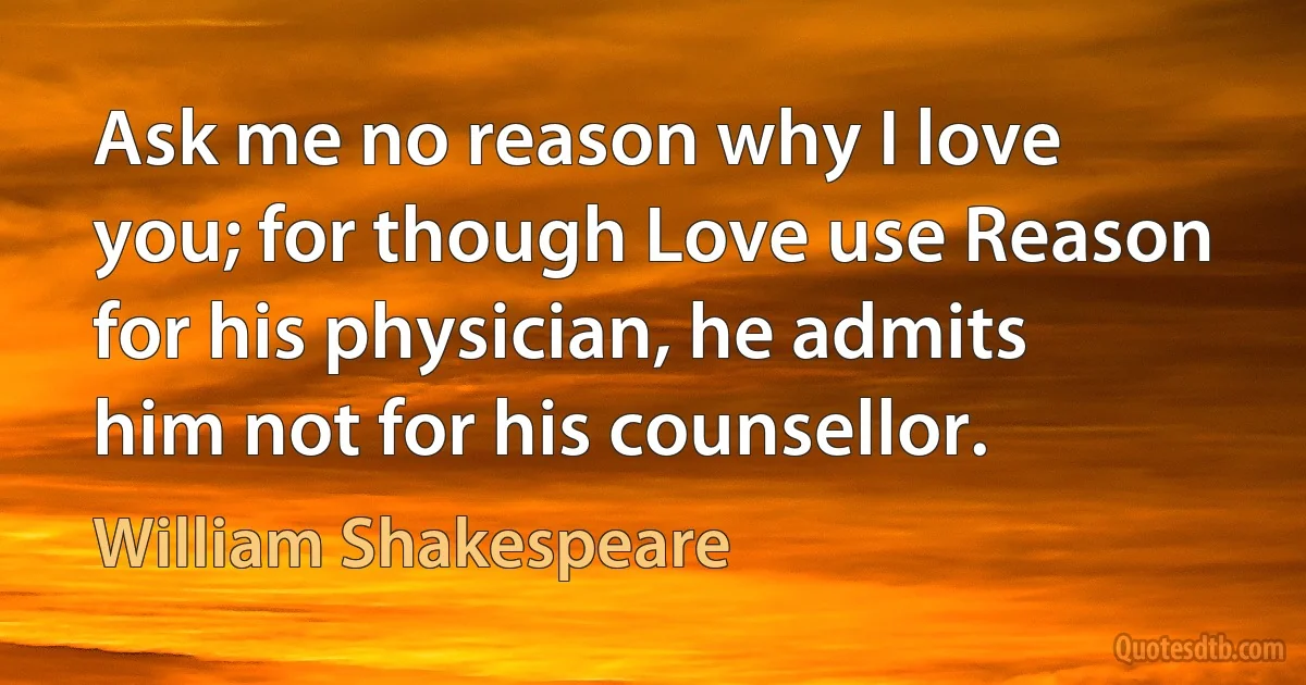 Ask me no reason why I love you; for though Love use Reason for his physician, he admits him not for his counsellor. (William Shakespeare)