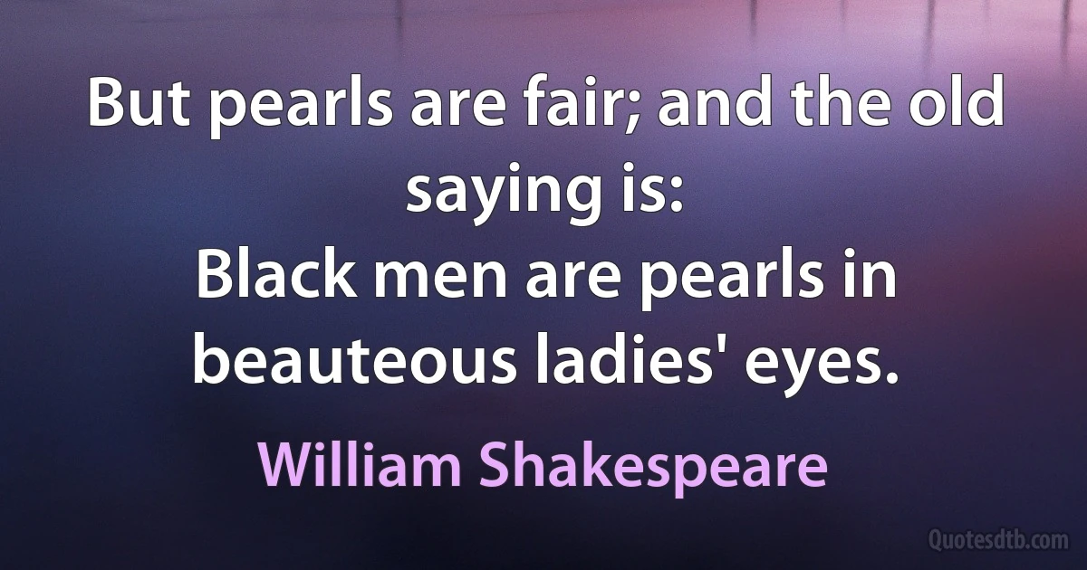 But pearls are fair; and the old saying is:
Black men are pearls in beauteous ladies' eyes. (William Shakespeare)