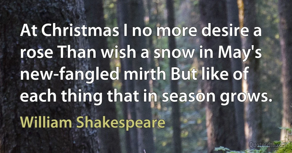 At Christmas I no more desire a rose Than wish a snow in May's new-fangled mirth But like of each thing that in season grows. (William Shakespeare)