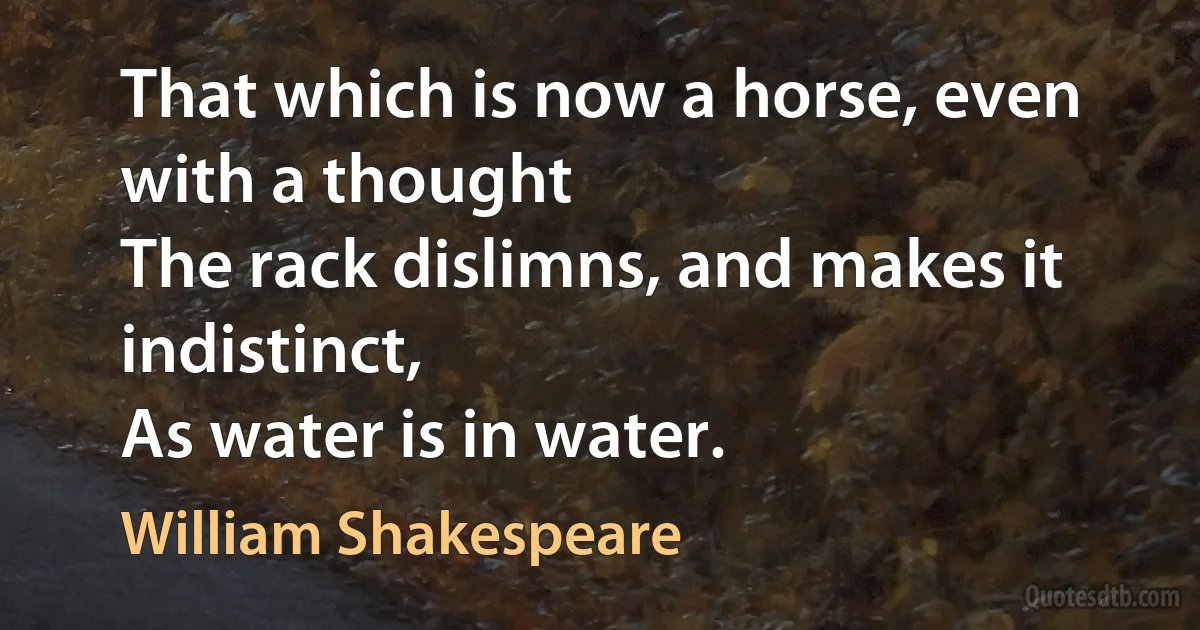 That which is now a horse, even with a thought
The rack dislimns, and makes it indistinct,
As water is in water. (William Shakespeare)