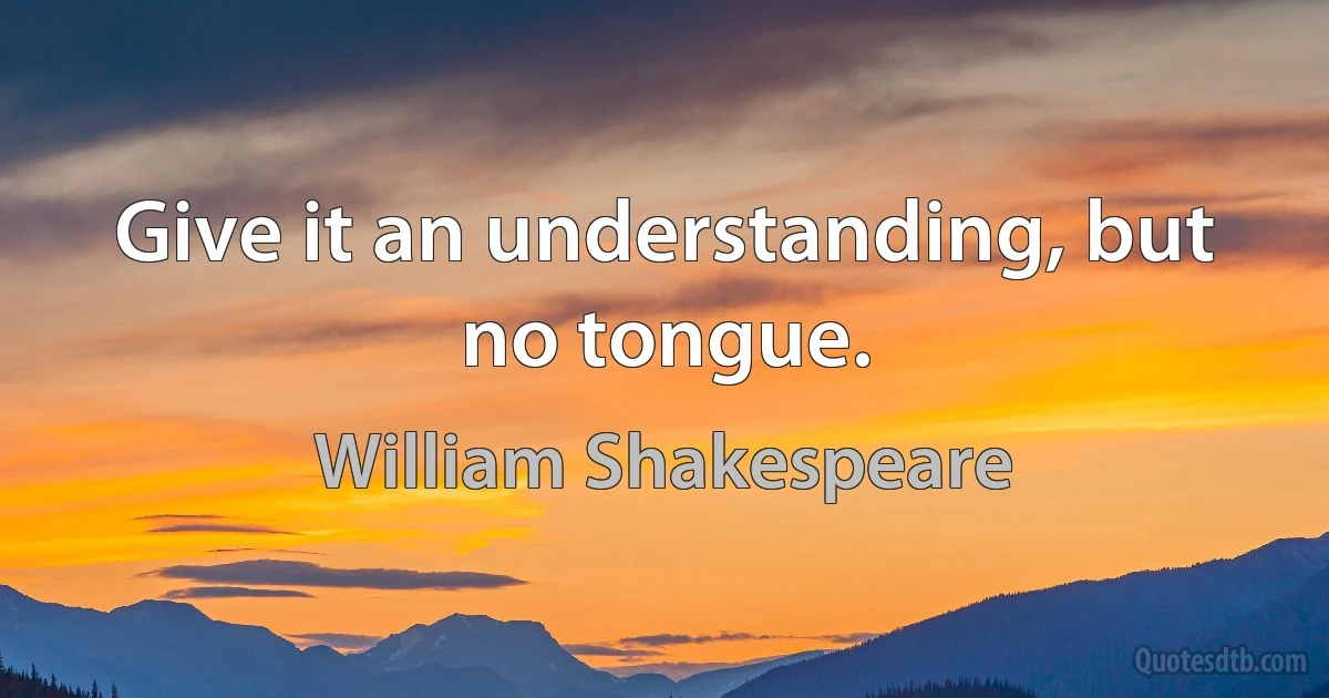 Give it an understanding, but no tongue. (William Shakespeare)