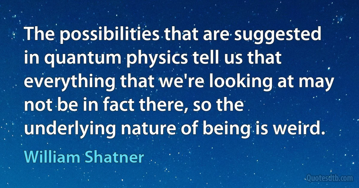 The possibilities that are suggested in quantum physics tell us that everything that we're looking at may not be in fact there, so the underlying nature of being is weird. (William Shatner)