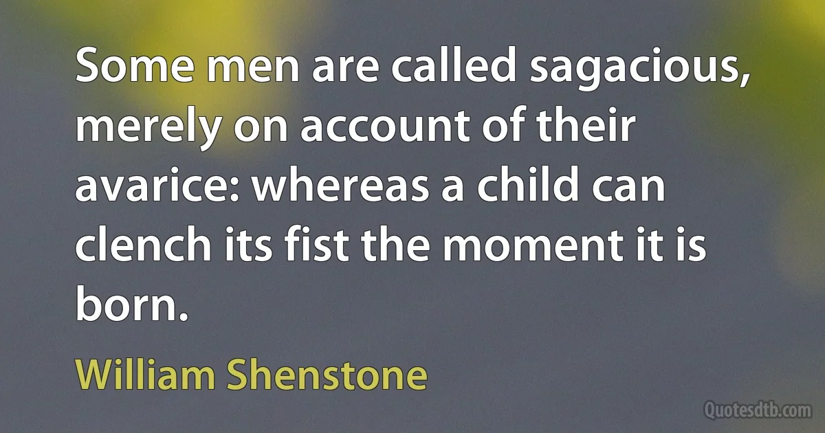 Some men are called sagacious, merely on account of their avarice: whereas a child can clench its fist the moment it is born. (William Shenstone)