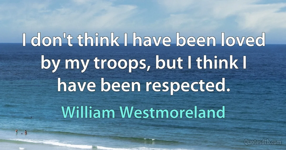 I don't think I have been loved by my troops, but I think I have been respected. (William Westmoreland)