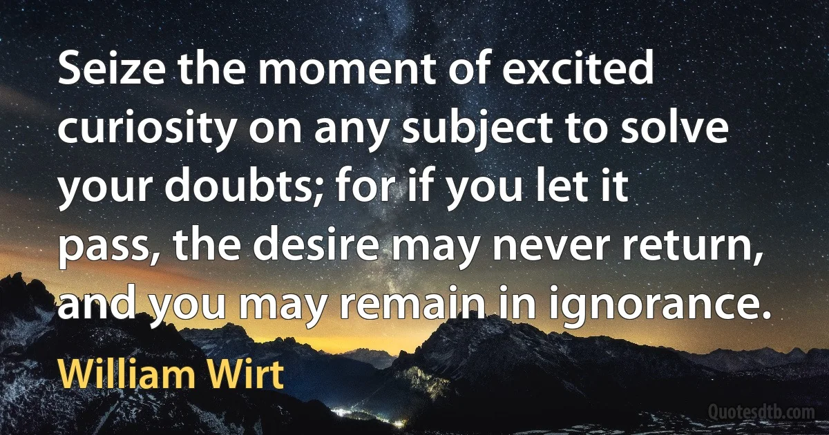 Seize the moment of excited curiosity on any subject to solve your doubts; for if you let it pass, the desire may never return, and you may remain in ignorance. (William Wirt)