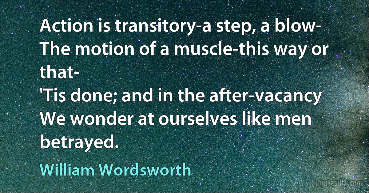 Action is transitory-a step, a blow-
The motion of a muscle-this way or that-
'Tis done; and in the after-vacancy
We wonder at ourselves like men betrayed. (William Wordsworth)