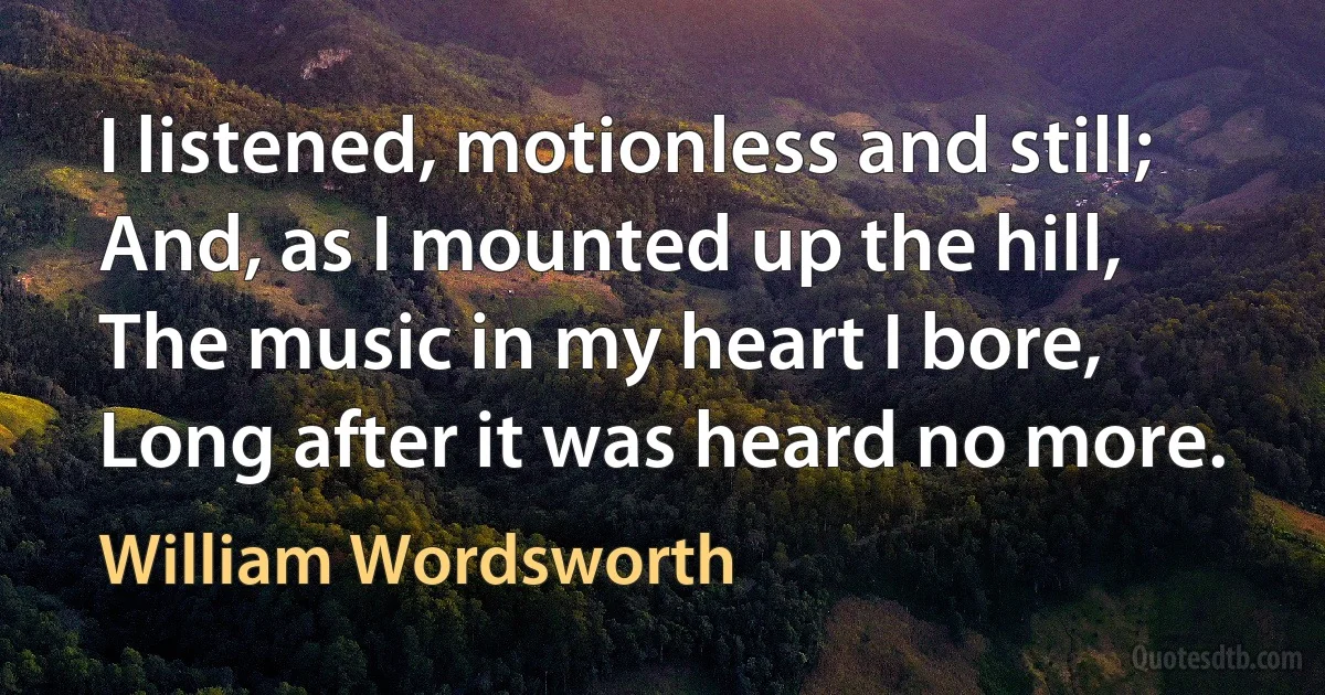 I listened, motionless and still; And, as I mounted up the hill, The music in my heart I bore, Long after it was heard no more. (William Wordsworth)