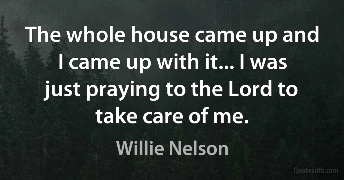 The whole house came up and I came up with it... I was just praying to the Lord to take care of me. (Willie Nelson)