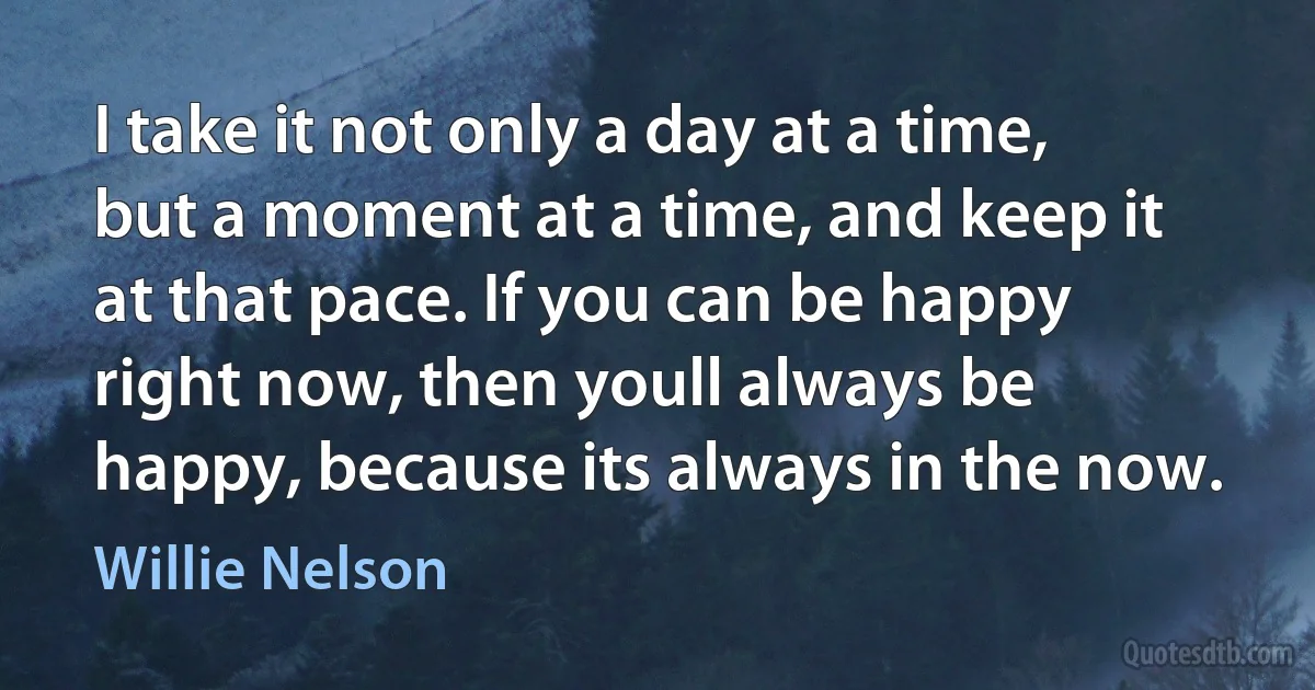 I take it not only a day at a time, but a moment at a time, and keep it at that pace. If you can be happy right now, then youll always be happy, because its always in the now. (Willie Nelson)