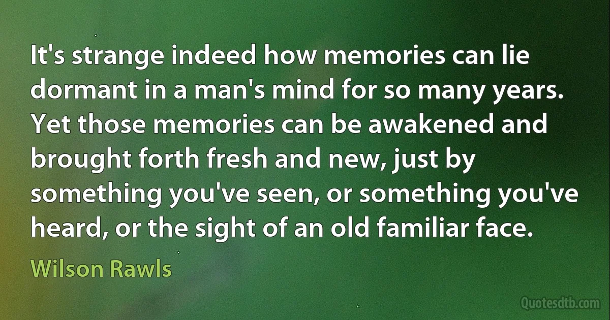 It's strange indeed how memories can lie dormant in a man's mind for so many years. Yet those memories can be awakened and brought forth fresh and new, just by something you've seen, or something you've heard, or the sight of an old familiar face. (Wilson Rawls)