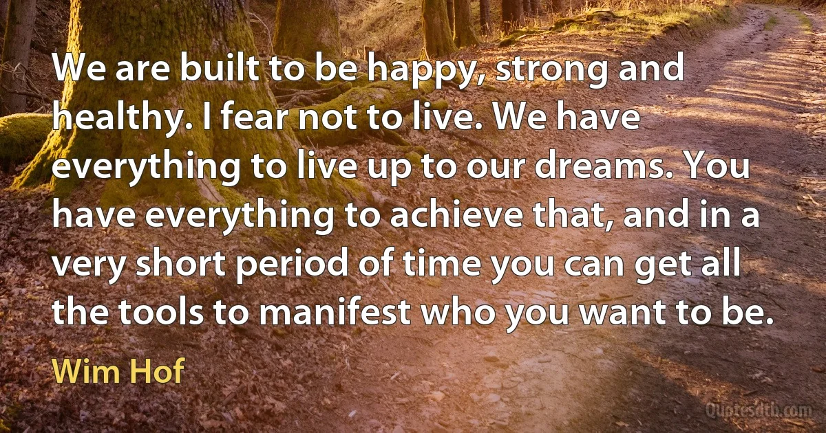 We are built to be happy, strong and healthy. I fear not to live. We have everything to live up to our dreams. You have everything to achieve that, and in a very short period of time you can get all the tools to manifest who you want to be. (Wim Hof)