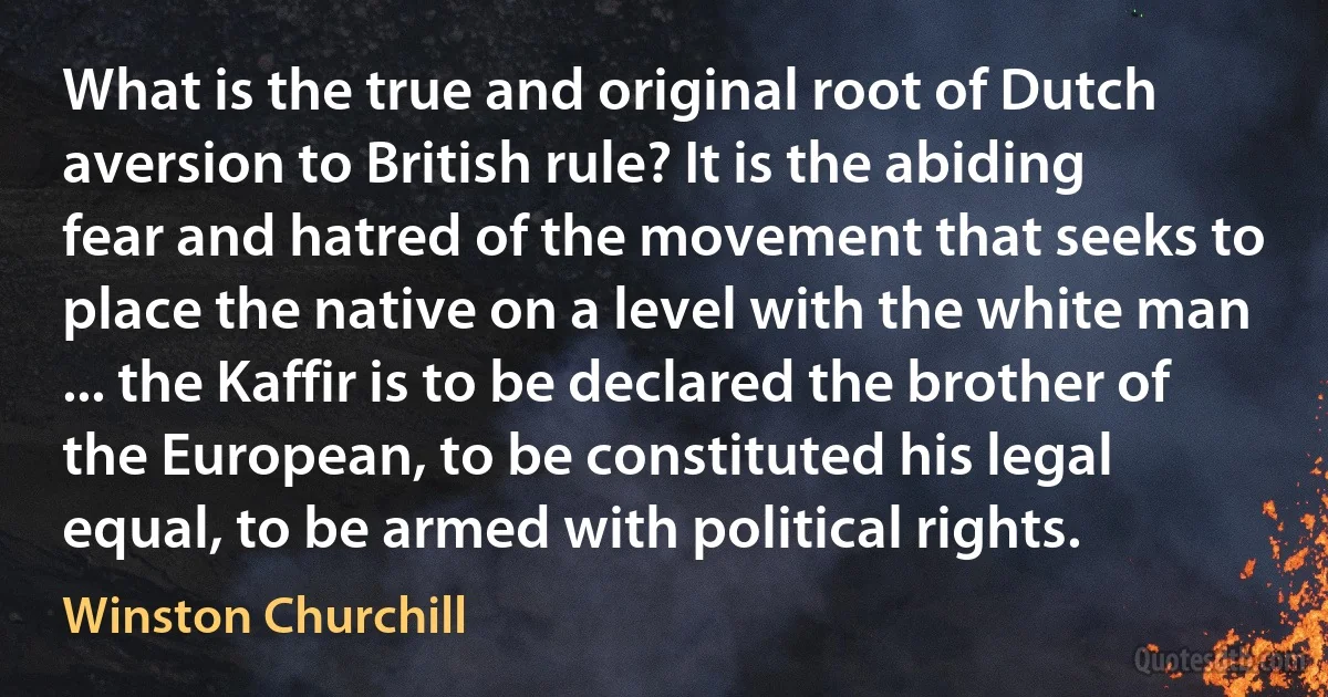 What is the true and original root of Dutch aversion to British rule? It is the abiding fear and hatred of the movement that seeks to place the native on a level with the white man ... the Kaffir is to be declared the brother of the European, to be constituted his legal equal, to be armed with political rights. (Winston Churchill)