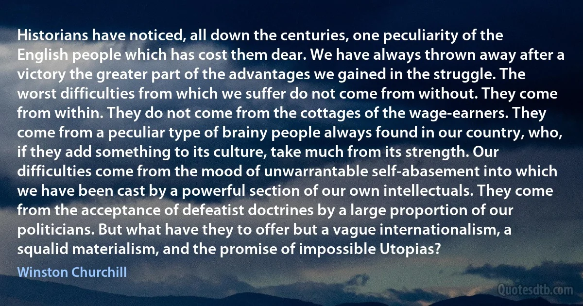 Historians have noticed, all down the centuries, one peculiarity of the English people which has cost them dear. We have always thrown away after a victory the greater part of the advantages we gained in the struggle. The worst difficulties from which we suffer do not come from without. They come from within. They do not come from the cottages of the wage-earners. They come from a peculiar type of brainy people always found in our country, who, if they add something to its culture, take much from its strength. Our difficulties come from the mood of unwarrantable self-abasement into which we have been cast by a powerful section of our own intellectuals. They come from the acceptance of defeatist doctrines by a large proportion of our politicians. But what have they to offer but a vague internationalism, a squalid materialism, and the promise of impossible Utopias? (Winston Churchill)