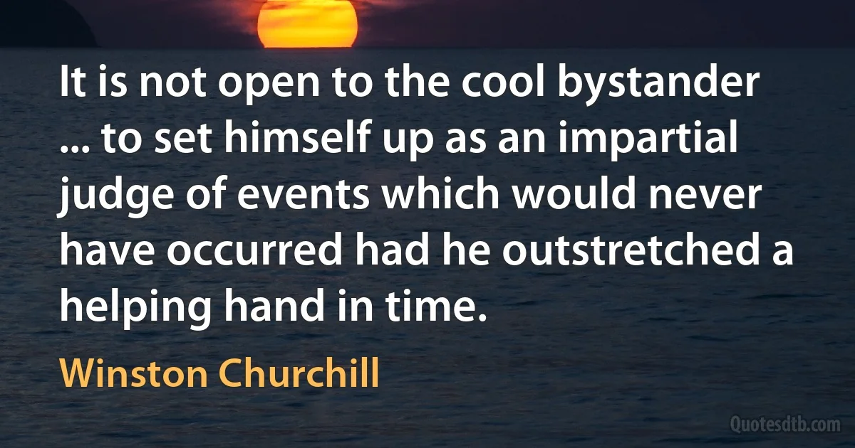 It is not open to the cool bystander ... to set himself up as an impartial judge of events which would never have occurred had he outstretched a helping hand in time. (Winston Churchill)