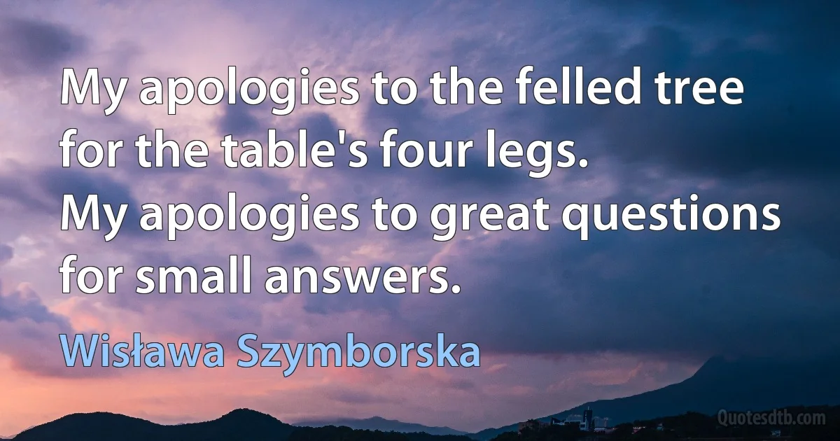 My apologies to the felled tree for the table's four legs.
My apologies to great questions for small answers. (Wisława Szymborska)