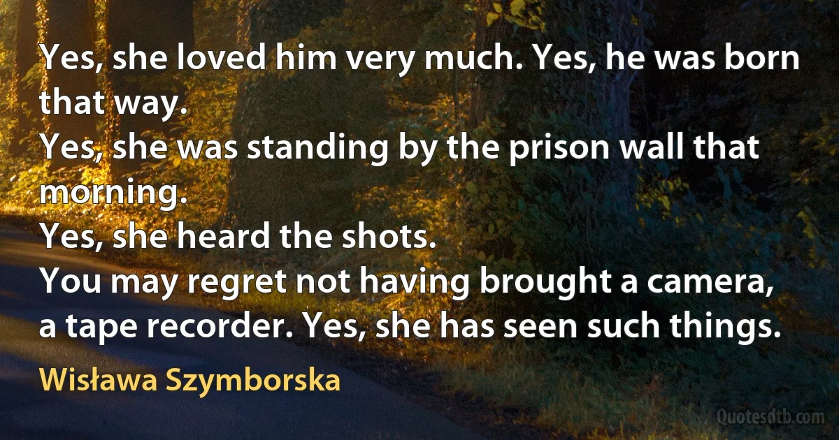 Yes, she loved him very much. Yes, he was born that way.
Yes, she was standing by the prison wall that morning.
Yes, she heard the shots.
You may regret not having brought a camera,
a tape recorder. Yes, she has seen such things. (Wisława Szymborska)