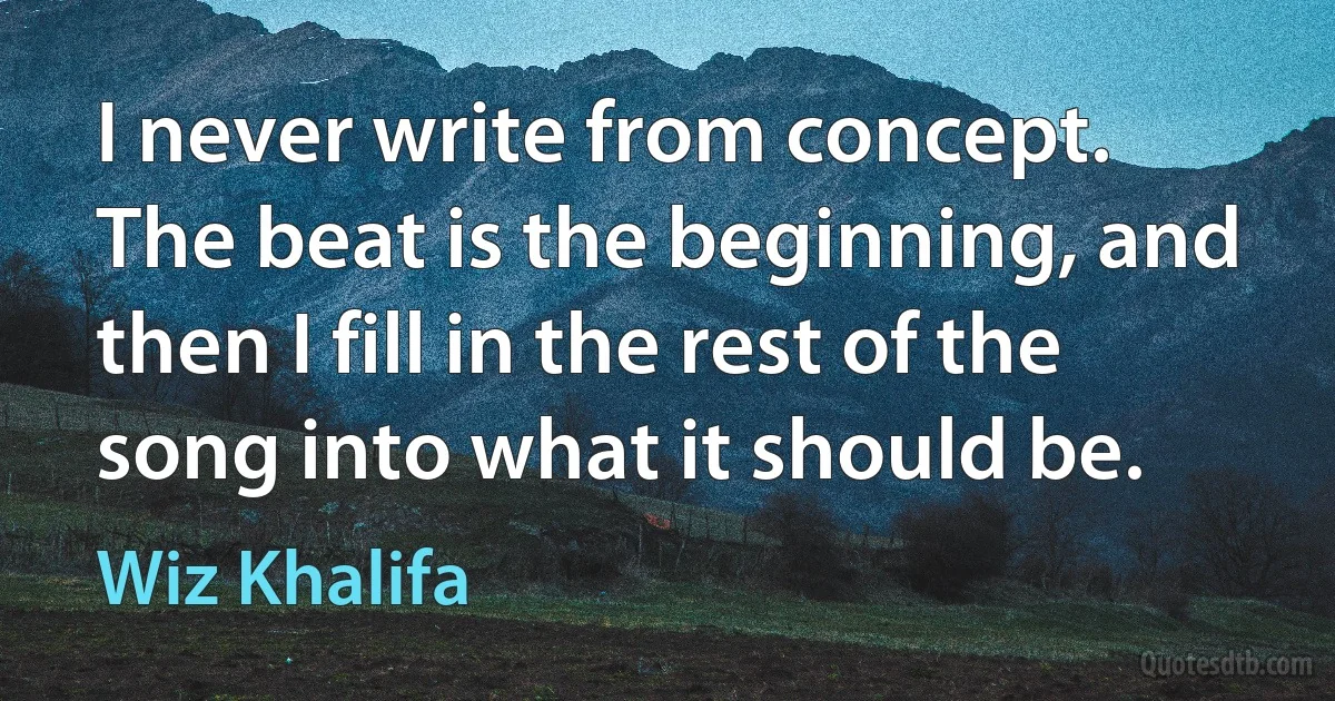 I never write from concept. The beat is the beginning, and then I fill in the rest of the song into what it should be. (Wiz Khalifa)