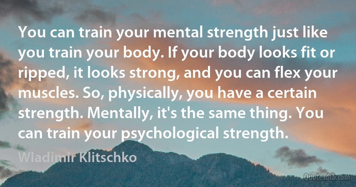 You can train your mental strength just like you train your body. If your body looks fit or ripped, it looks strong, and you can flex your muscles. So, physically, you have a certain strength. Mentally, it's the same thing. You can train your psychological strength. (Wladimir Klitschko)