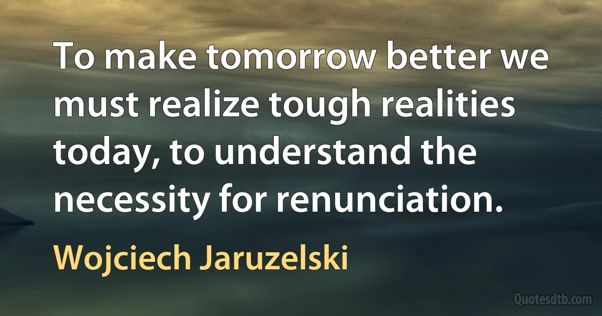 To make tomorrow better we must realize tough realities today, to understand the necessity for renunciation. (Wojciech Jaruzelski)