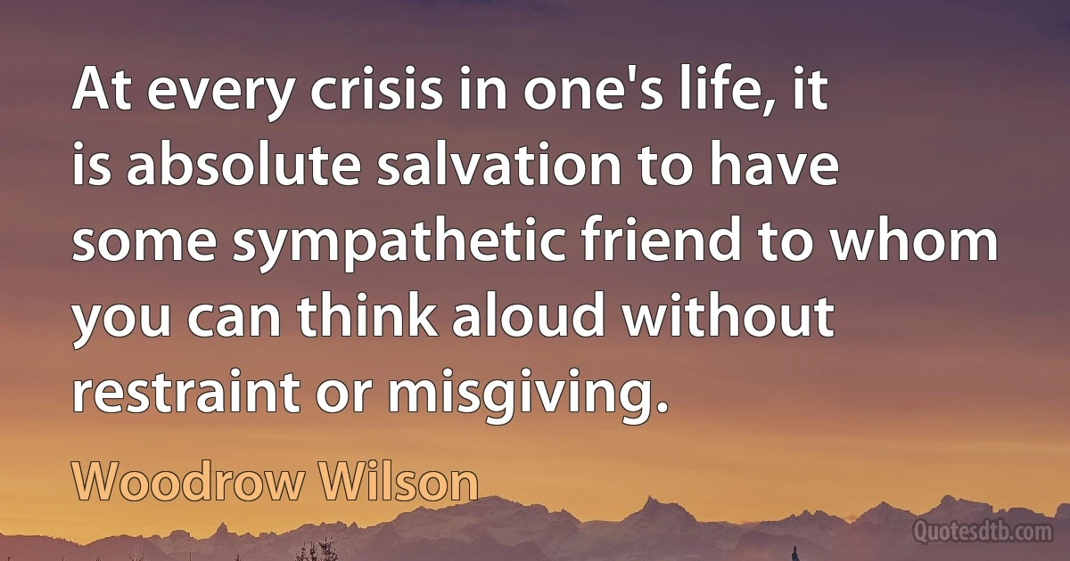 At every crisis in one's life, it is absolute salvation to have some sympathetic friend to whom you can think aloud without restraint or misgiving. (Woodrow Wilson)