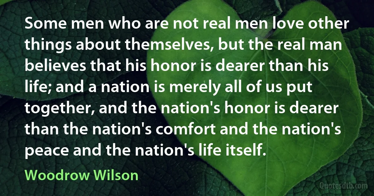 Some men who are not real men love other things about themselves, but the real man believes that his honor is dearer than his life; and a nation is merely all of us put together, and the nation's honor is dearer than the nation's comfort and the nation's peace and the nation's life itself. (Woodrow Wilson)