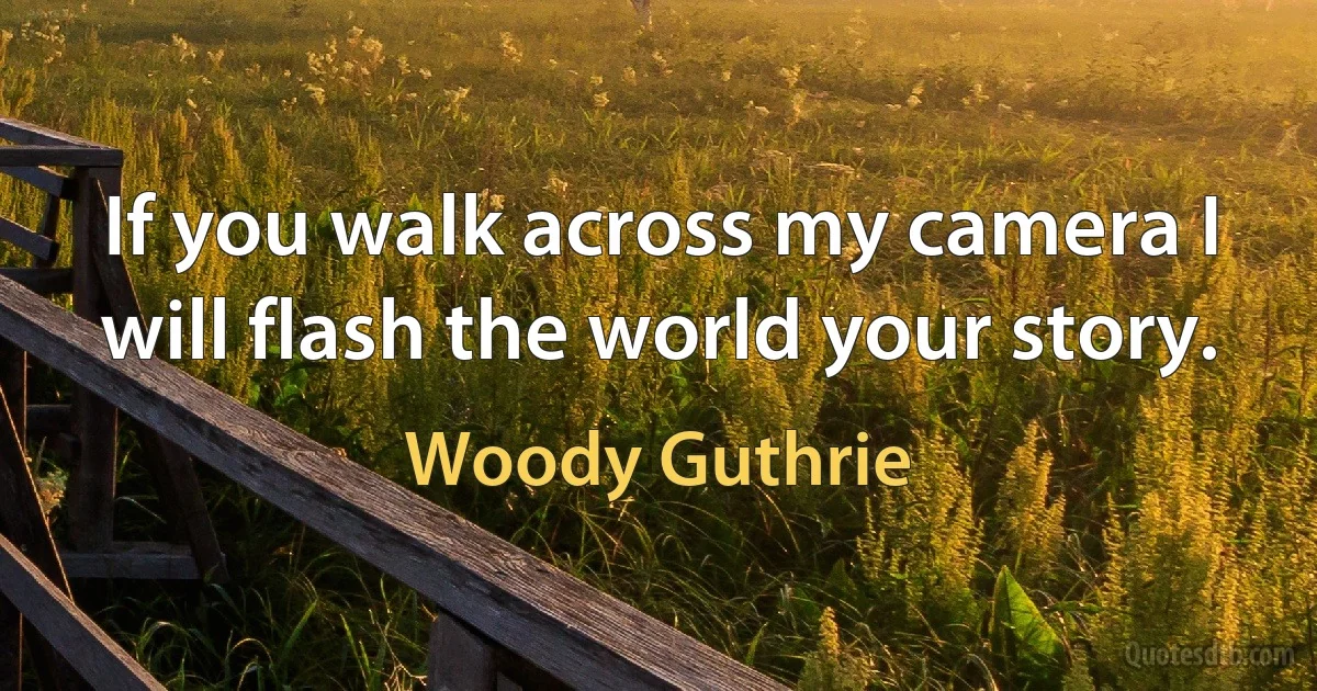 If you walk across my camera I will flash the world your story. (Woody Guthrie)