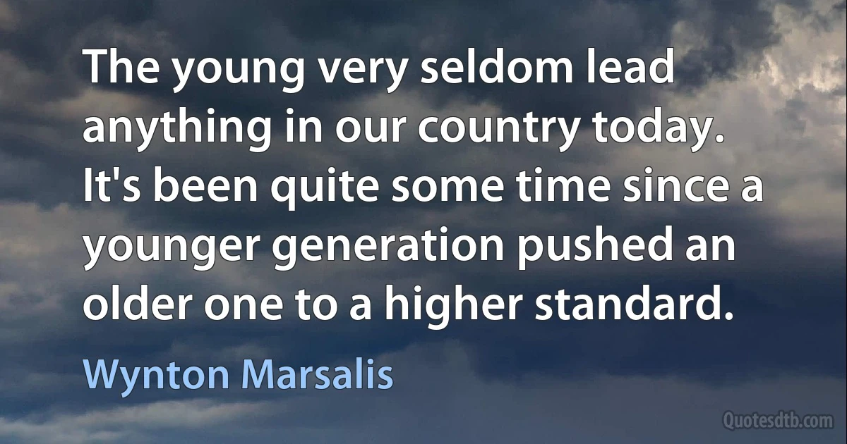 The young very seldom lead anything in our country today. It's been quite some time since a younger generation pushed an older one to a higher standard. (Wynton Marsalis)