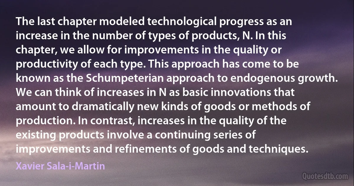 The last chapter modeled technological progress as an increase in the number of types of products, N. In this chapter, we allow for improvements in the quality or productivity of each type. This approach has come to be known as the Schumpeterian approach to endogenous growth. We can think of increases in N as basic innovations that amount to dramatically new kinds of goods or methods of production. In contrast, increases in the quality of the existing products involve a continuing series of improvements and refinements of goods and techniques. (Xavier Sala-i-Martin)