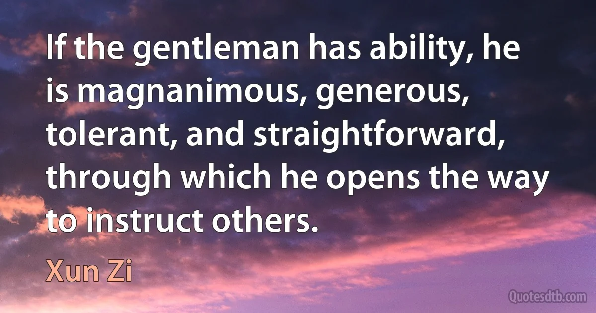 If the gentleman has ability, he is magnanimous, generous, tolerant, and straightforward, through which he opens the way to instruct others. (Xun Zi)