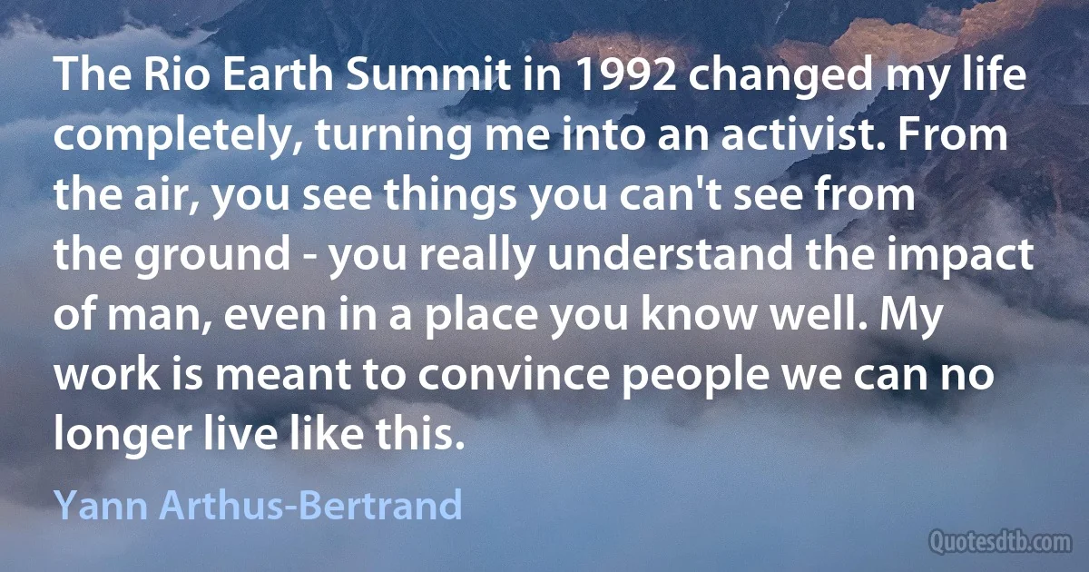 The Rio Earth Summit in 1992 changed my life completely, turning me into an activist. From the air, you see things you can't see from the ground - you really understand the impact of man, even in a place you know well. My work is meant to convince people we can no longer live like this. (Yann Arthus-Bertrand)